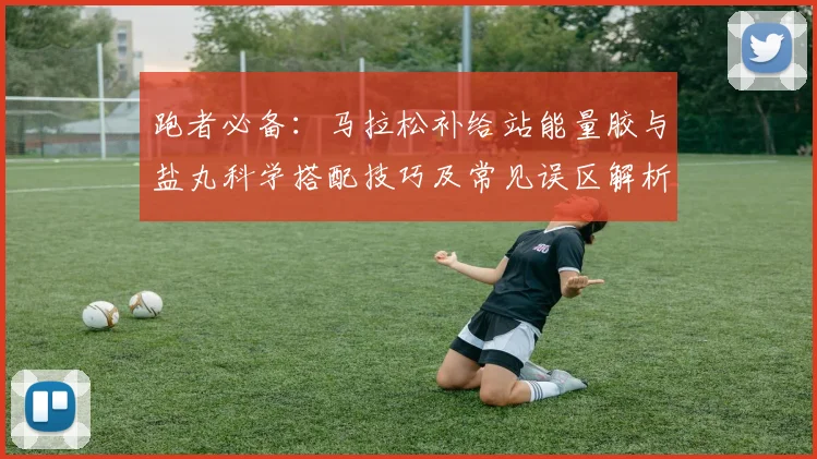跑者必备:马拉松补给站能量胶与盐丸科学搭配技巧及常见误区解析