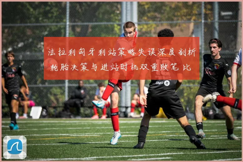 法拉利匈牙利站策略失误深度剖析 轮胎决策与进站时机双重败笔 比诺托领队传闻困扰争冠计划