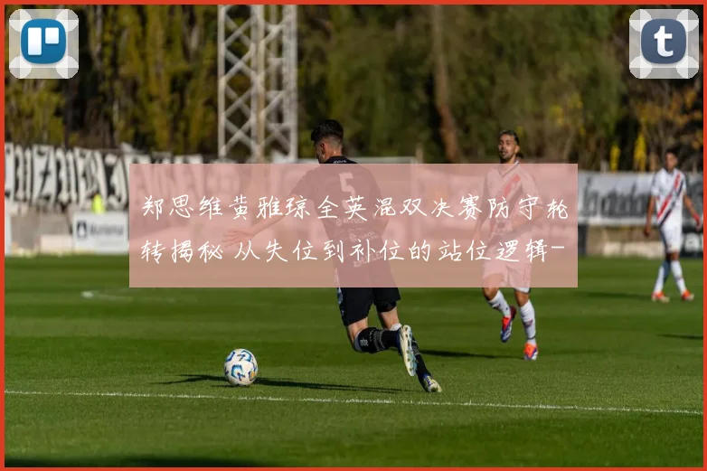 郑思维黄雅琼全英混双决赛防守轮转揭秘 从失位到补位的站位逻辑