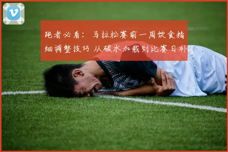 跑者必看：马拉松赛前一周饮食精细调整技巧 从碳水加载到比赛日补给方案