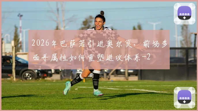 2026年巴萨若引进奥尔莫,前场多面手属性如何重塑进攻体系