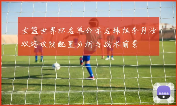 女篮世界杯名单公示后韩旭李月汝双塔攻防配置分析与战术前景