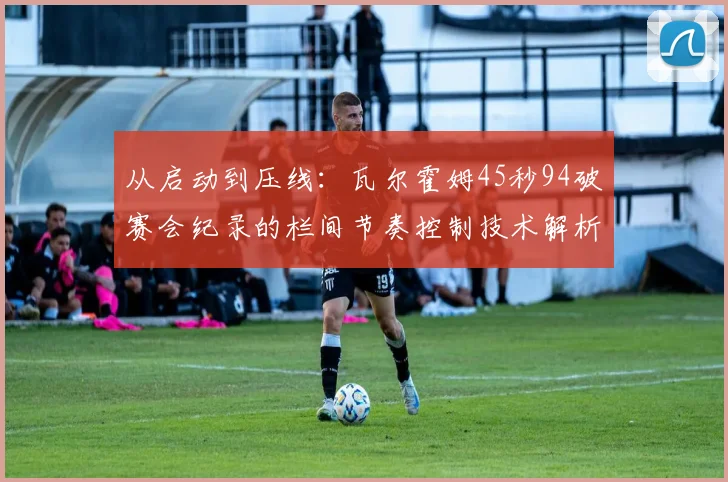 从启动到压线:瓦尔霍姆45秒94破赛会纪录的栏间节奏控制技术解析