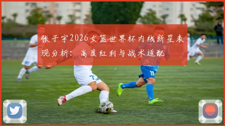 张子宇2026女篮世界杯内线新星表现分析：高度红利与战术适配