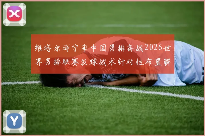 维塔尔海宁率中国男排备战2026世界男排联赛发球战术针对性布置解读