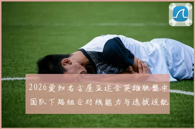 2026爱知名古屋亚运会英雄联盟中国队下路组合对线能力与选拔适配分析