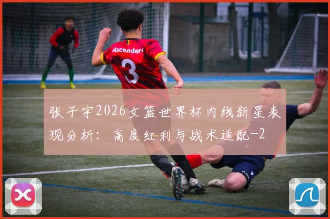 张子宇2026女篮世界杯内线新星表现分析：高度红利与战术适配
