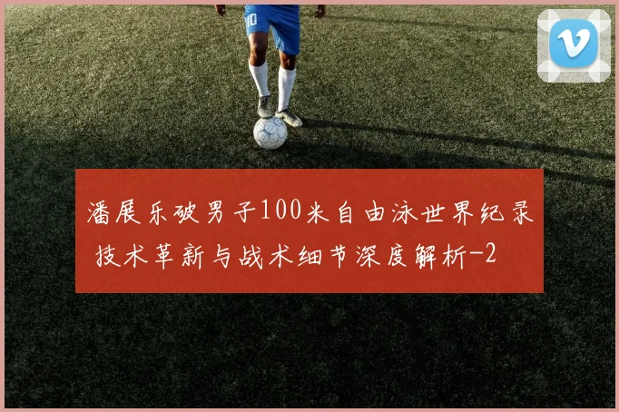 潘展乐破男子100米自由泳世界纪录 技术革新与战术细节深度解析
