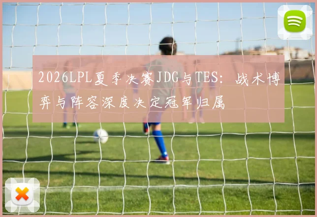 2026LPL夏季决赛JDG与TES：战术博弈与阵容深度决定冠军归属