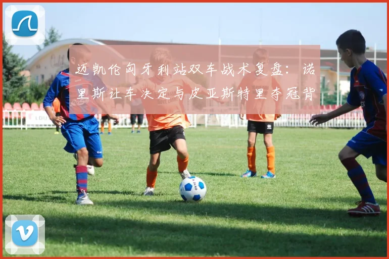 迈凯伦匈牙利站双车战术复盘：诺里斯让车决定与皮亚斯特里夺冠背后的配合逻辑