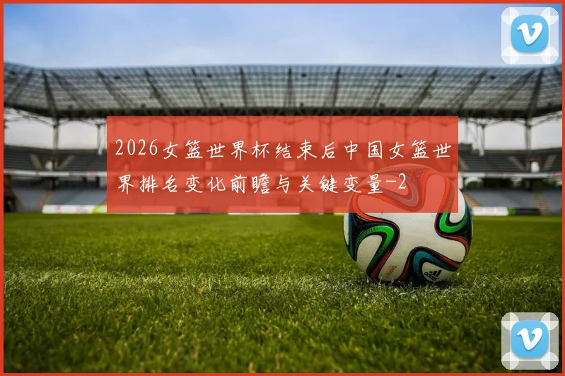 2026女篮世界杯结束后中国女篮世界排名变化前瞻与关键变量