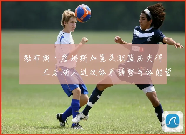 勒布朗·詹姆斯加冕美职篮历史得分王后湖人进攻体系调整与体能管理深度分析