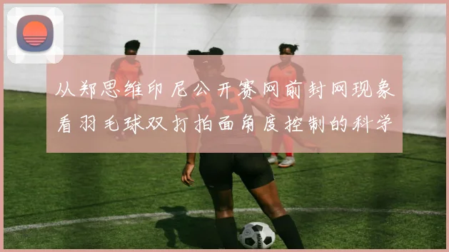 从郑思维印尼公开赛网前封网现象看羽毛球双打拍面角度控制的科学与实战应用