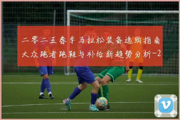 二零二五春季马拉松装备选购指南大众跑者跑鞋与补给新趋势分析