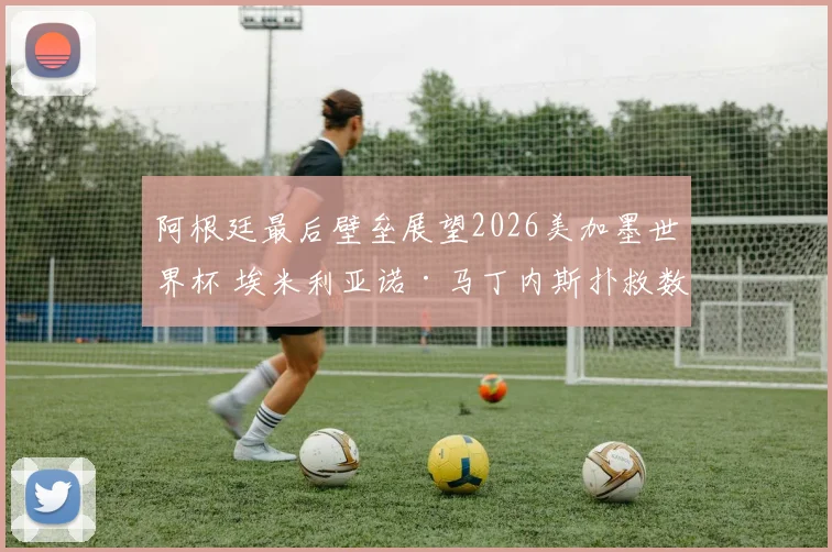 阿根廷最后壁垒展望2026美加墨世界杯 埃米利亚诺·马丁内斯扑救数据趋势与心理压制战术价值深度评析