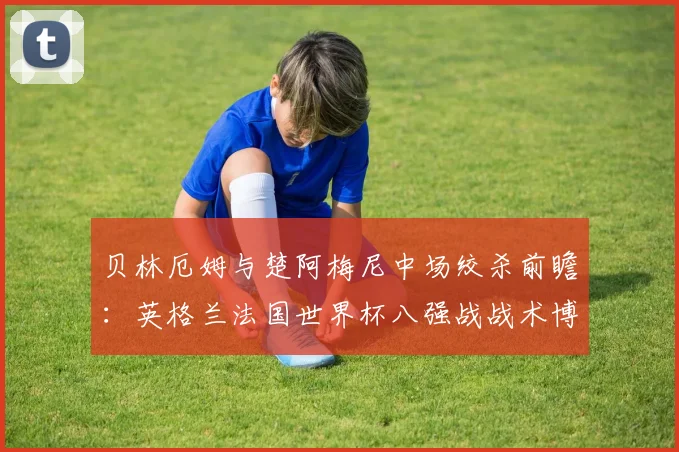 贝林厄姆与楚阿梅尼中场绞杀前瞻：英格兰法国世界杯八强战战术博弈深度解析