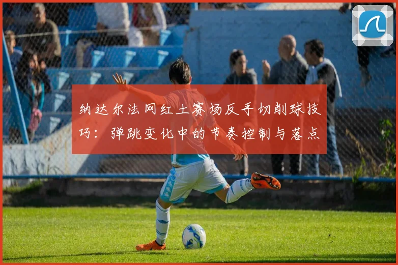 纳达尔法网红土赛场反手切削球技巧：弹跳变化中的节奏控制与落点博弈