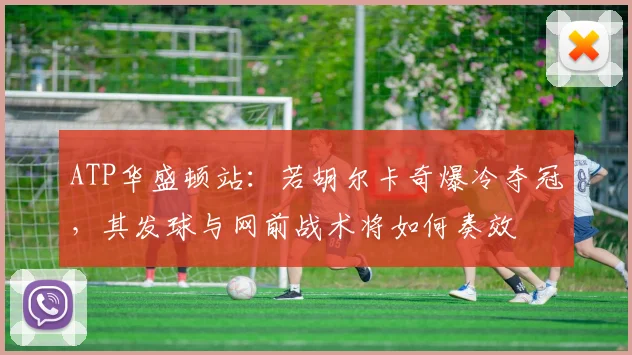 ATP华盛顿站：若胡尔卡奇爆冷夺冠，其发球与网前战术将如何奏效