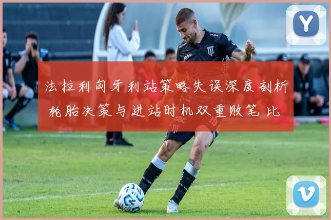 法拉利匈牙利站策略失误深度剖析 轮胎决策与进站时机双重败笔 比诺托领队传闻困扰争冠计划