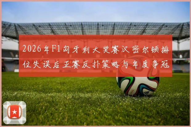 2026年F1匈牙利大奖赛汉密尔顿排位失误后正赛反扑策略与年度争冠走势深度探析