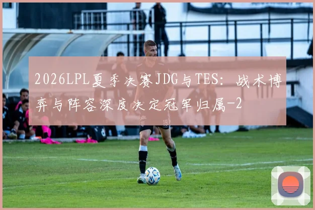 2026LPL夏季决赛JDG与TES：战术博弈与阵容深度决定冠军归属
