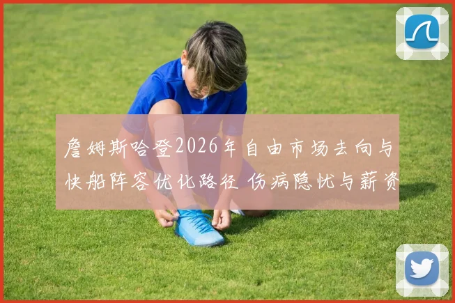 詹姆斯哈登2026年自由市场去向与快船阵容优化路径 伤病隐忧与薪资压力下的关键抉择