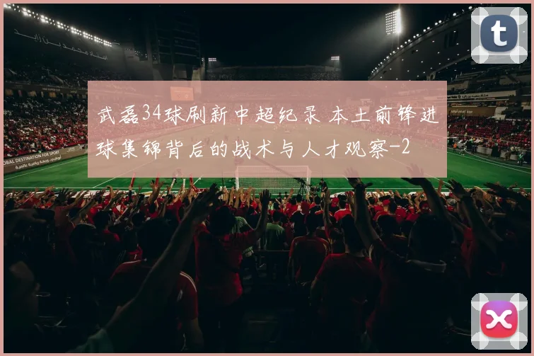 武磊34球刷新中超纪录 本土前锋进球集锦背后的战术与人才观察