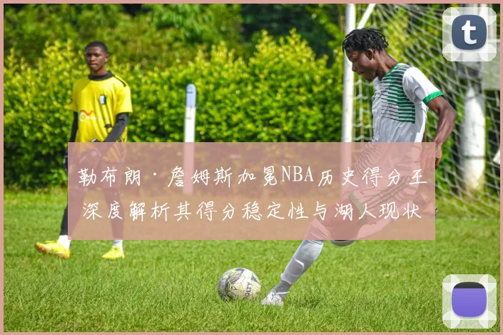 勒布朗·詹姆斯加冕NBA历史得分王 深度解析其得分稳定性与湖人现状