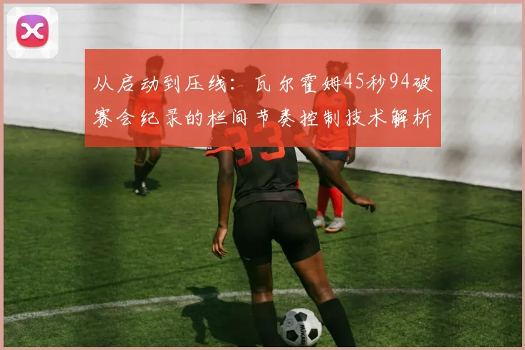 从启动到压线:瓦尔霍姆45秒94破赛会纪录的栏间节奏控制技术解析