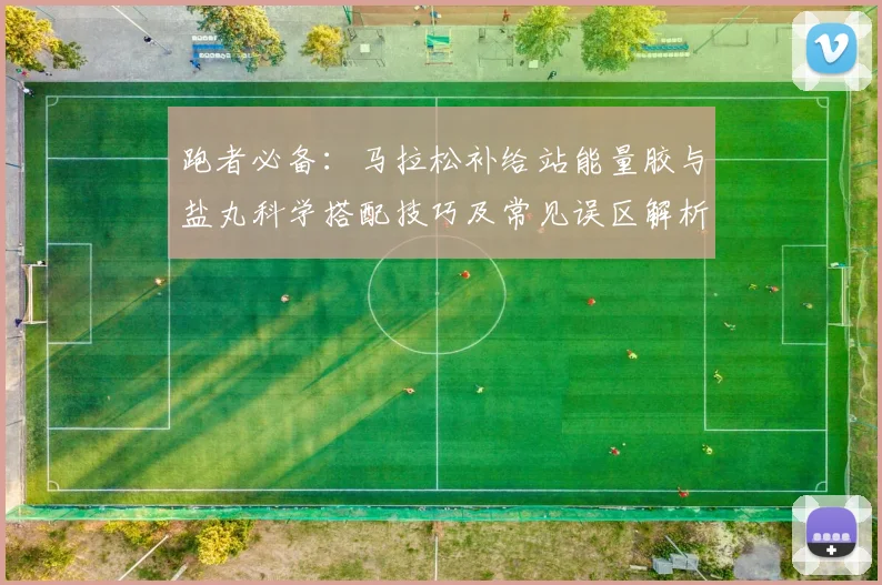 跑者必备：马拉松补给站能量胶与盐丸科学搭配技巧及常见误区解析