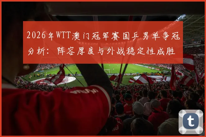 2026年WTT澳门冠军赛国乒男单争冠分析：阵容厚度与外战稳定性成胜负手