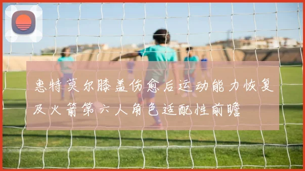 惠特莫尔膝盖伤愈后运动能力恢复及火箭第六人角色适配性前瞻