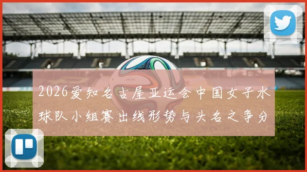 2026爱知名古屋亚运会中国女子水球队小组赛出线形势与头名之争分析