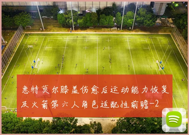 惠特莫尔膝盖伤愈后运动能力恢复及火箭第六人角色适配性前瞻