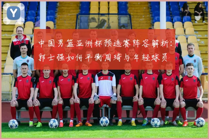 中国男篮亚洲杯预选赛阵容解析：郭士强如何平衡周琦与年轻球员