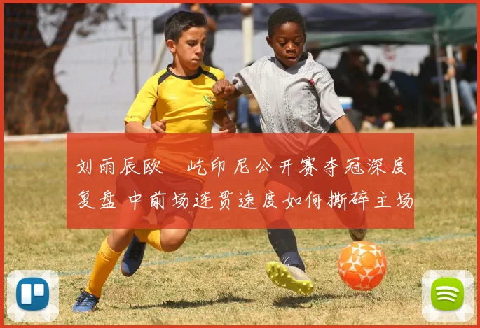 刘雨辰欧烜屹印尼公开赛夺冠深度复盘 中前场连贯速度如何撕碎主场防线