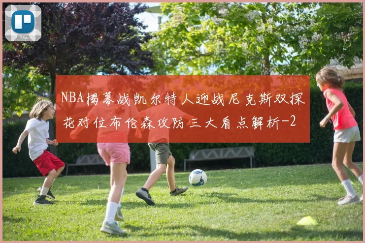 NBA揭幕战凯尔特人迎战尼克斯双探花对位布伦森攻防三大看点解析