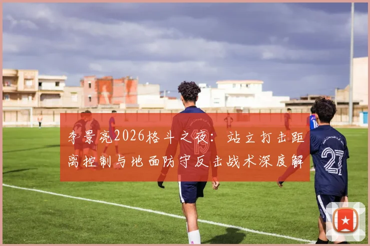 李景亮2026格斗之夜:站立打击距离控制与地面防守反击战术深度解析