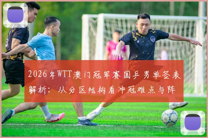 2026年WTT澳门冠军赛国乒男单签表解析：从分区结构看冲冠难点与阵容变数
