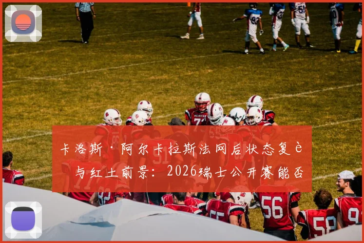 卡洛斯·阿尔卡拉斯法网后状态复苏与红土前景：2026瑞士公开赛能否成为转折点