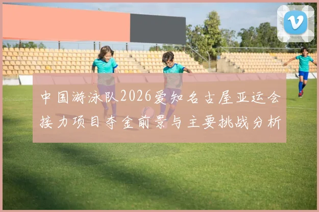 中国游泳队2026爱知名古屋亚运会接力项目夺金前景与主要挑战分析
