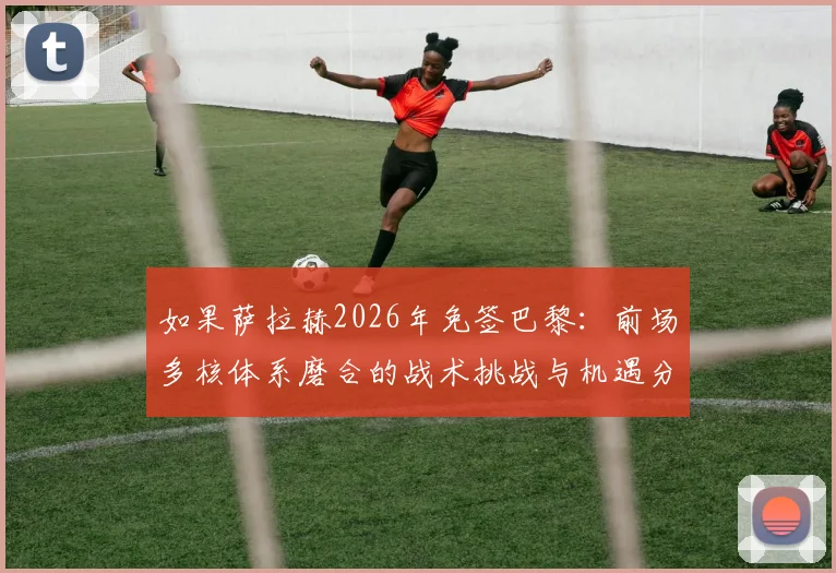 如果萨拉赫2026年免签巴黎：前场多核体系磨合的战术挑战与机遇分析