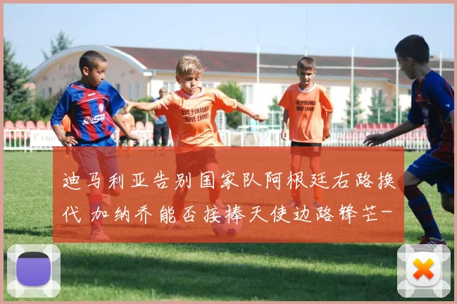 迪马利亚告别国家队阿根廷右路换代 加纳乔能否接棒天使边路锋芒