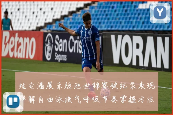结合潘展乐短池世锦赛破纪录表现详解自由泳换气呼吸节奏掌握方法