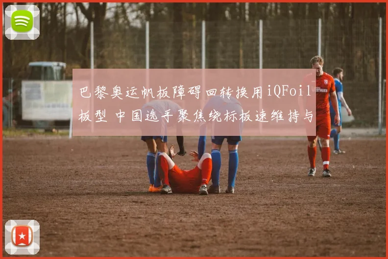 巴黎奥运帆板障碍回转换用iQFoil板型 中国选手聚焦绕标板速维持与湿面积优化策略
