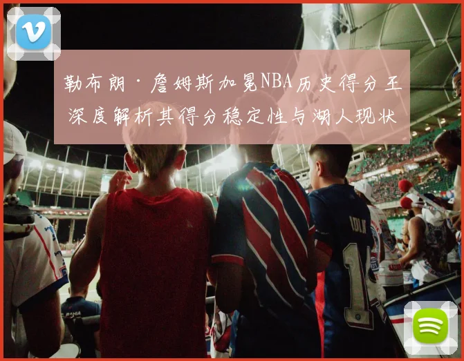 勒布朗·詹姆斯加冕NBA历史得分王 深度解析其得分稳定性与湖人现状