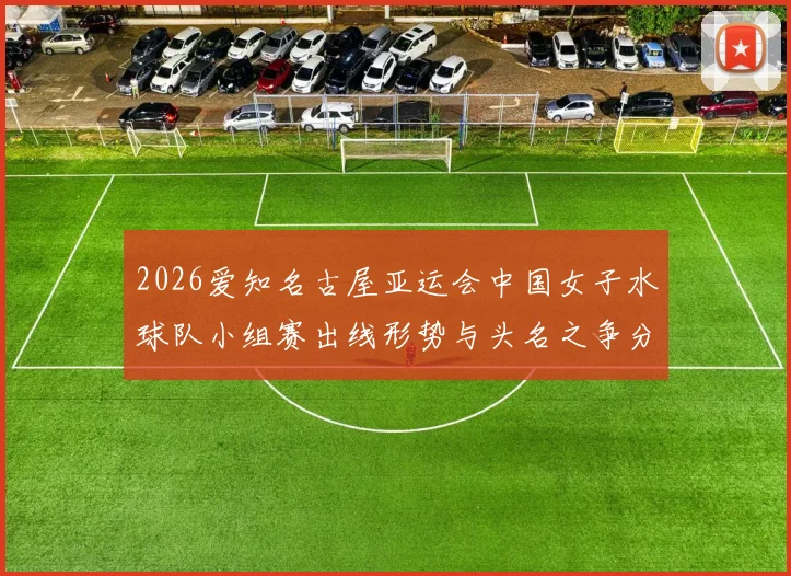 2026爱知名古屋亚运会中国女子水球队小组赛出线形势与头名之争分析