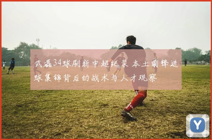武磊34球刷新中超纪录 本土前锋进球集锦背后的战术与人才观察