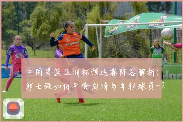 中国男篮亚洲杯预选赛阵容解析:郭士强如何平衡周琦与年轻球员