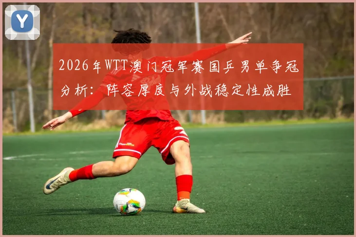 2026年WTT澳门冠军赛国乒男单争冠分析：阵容厚度与外战稳定性成胜负手